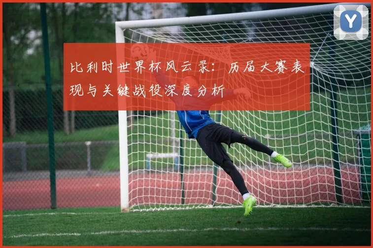 比利时世界杯风云录：历届大赛表现与关键战役深度分析
