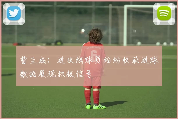 曹圭成:进攻线球员纷纷收获进球数据展现积极信号