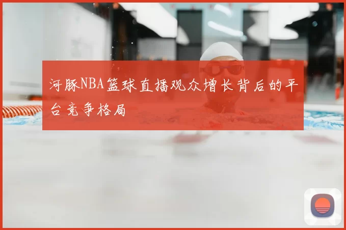 河豚NBA篮球直播观众增长背后的平台竞争格局