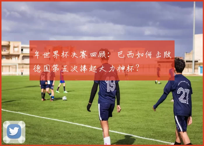 年世界杯决赛回顾：巴西如何击败德国第五次捧起大力神杯？
