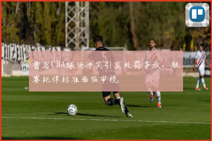 曹岩CBA球场冲突引发处罚争议,联赛纪律标准面临审视