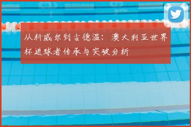 从科威尔到古德温:澳大利亚世界杯进球者传承与突破分析