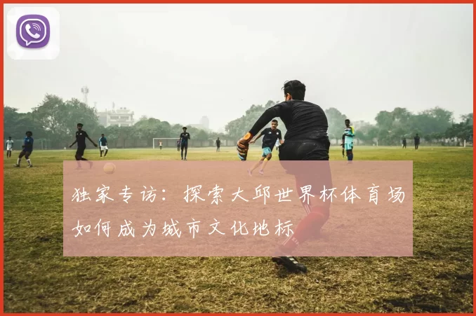 独家专访：探索大邱世界杯体育场如何成为城市文化地标