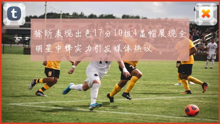 徐昕表现出色17分10板4盖帽展现全明星中锋实力引发媒体热议
