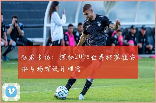 独家专访:探秘2018世界杯赛程安排与场馆设计理念