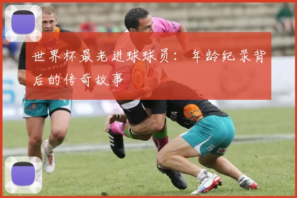 世界杯最老进球球员:年龄纪录背后的传奇故事