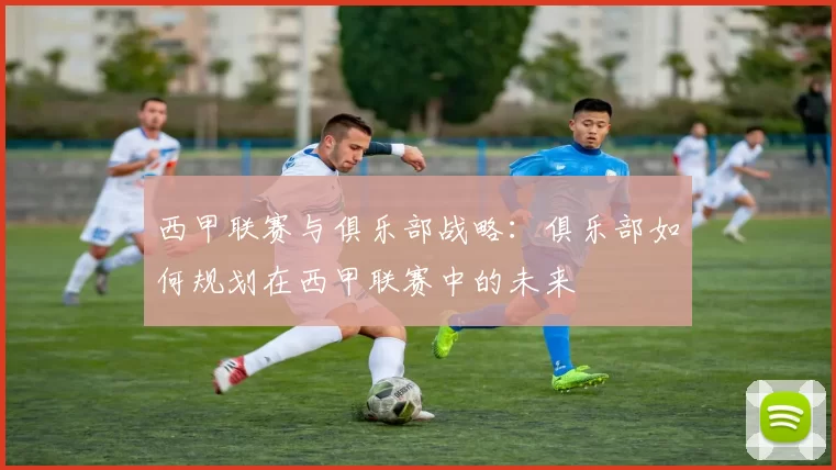 西甲联赛与俱乐部战略:俱乐部如何规划在西甲联赛中的未来