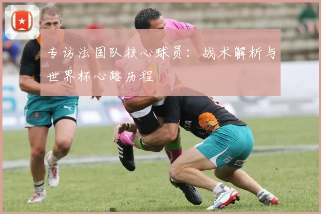 专访法国队核心球员：战术解析与世界杯心路历程