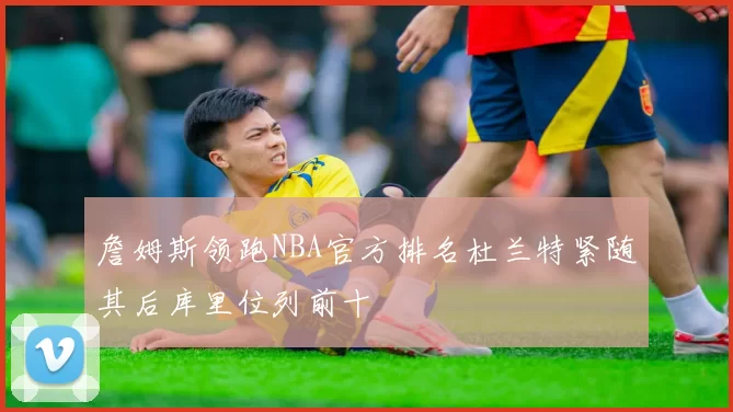 詹姆斯领跑NBA官方排名杜兰特紧随其后库里位列前十
