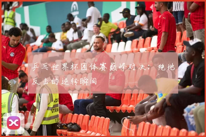 乒乓世界杯团体赛巅峰对决:绝地反击的逆转瞬间