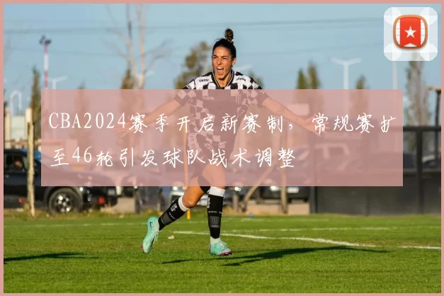 CBA2024赛季开启新赛制,常规赛扩至46轮引发球队战术调整