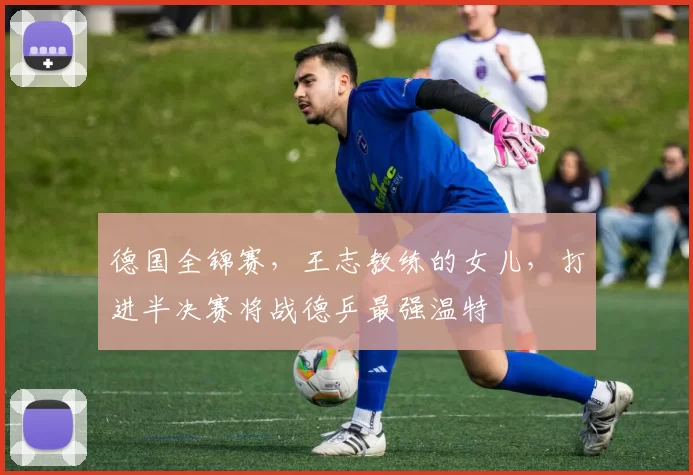 德国全锦赛，王志教练的女儿，打进半决赛将战德乒最强温特
