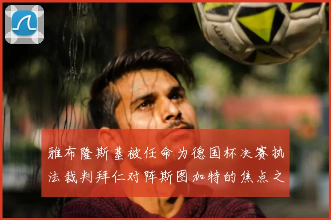 雅布隆斯基被任命为德国杯决赛执法裁判拜仁对阵斯图加特的焦点之战即将来临
