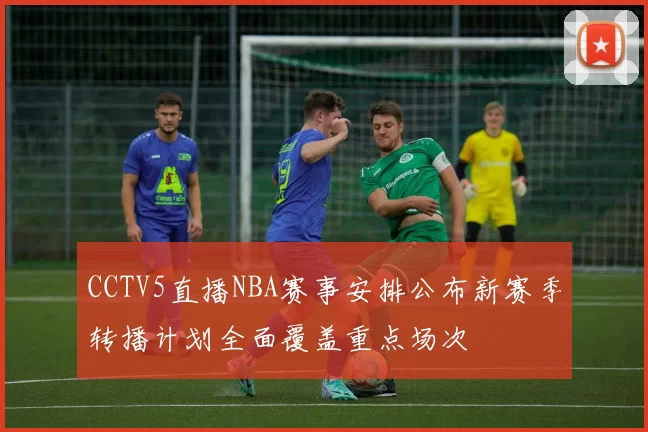CCTV5直播NBA赛事安排公布新赛季转播计划全面覆盖重点场次