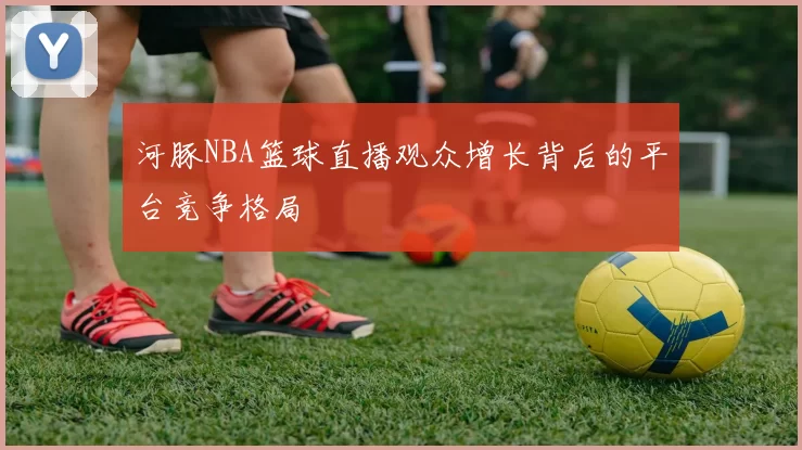 河豚NBA篮球直播观众增长背后的平台竞争格局