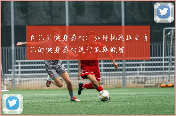 自己买健身器材:如何挑选适合自己的健身器材进行家庭锻炼