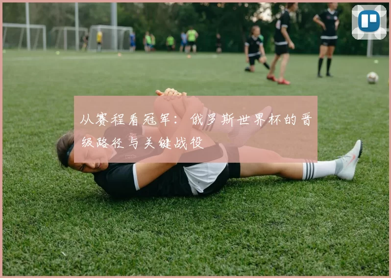 从赛程看冠军：俄罗斯世界杯的晋级路径与关键战役