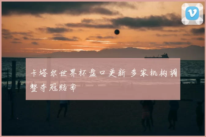 卡塔尔世界杯盘口更新 多家机构调整夺冠赔率