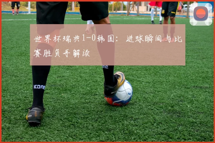世界杯瑞典1-0韩国:进球瞬间与比赛胜负手解读