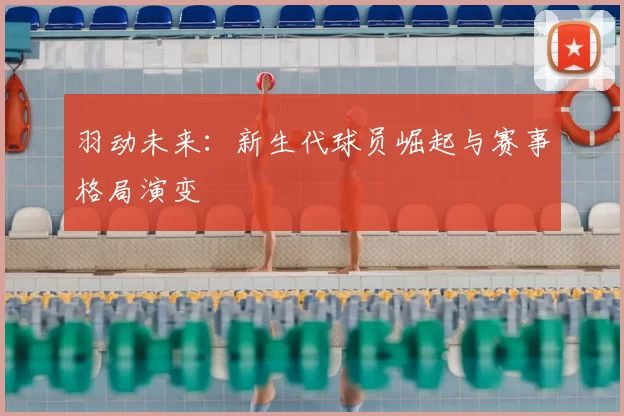 羽动未来:新生代球员崛起与赛事格局演变