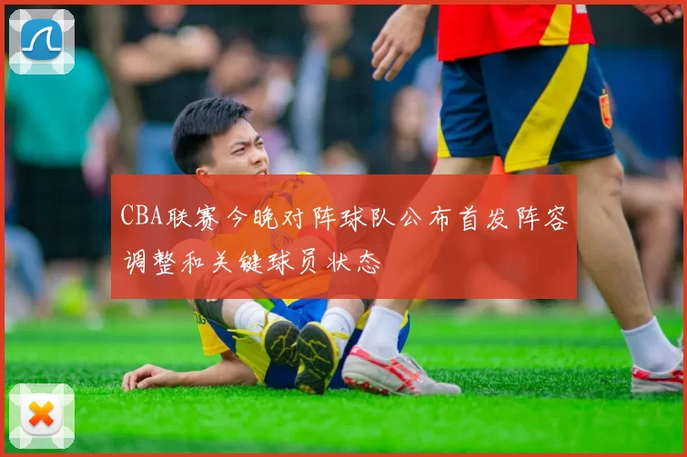 CBA联赛今晚对阵球队公布首发阵容调整和关键球员状态