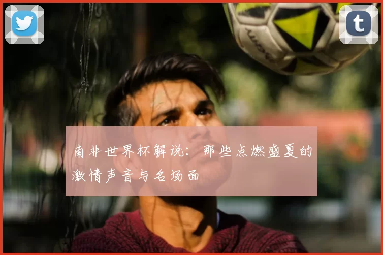 南非世界杯解说:那些点燃盛夏的激情声音与名场面