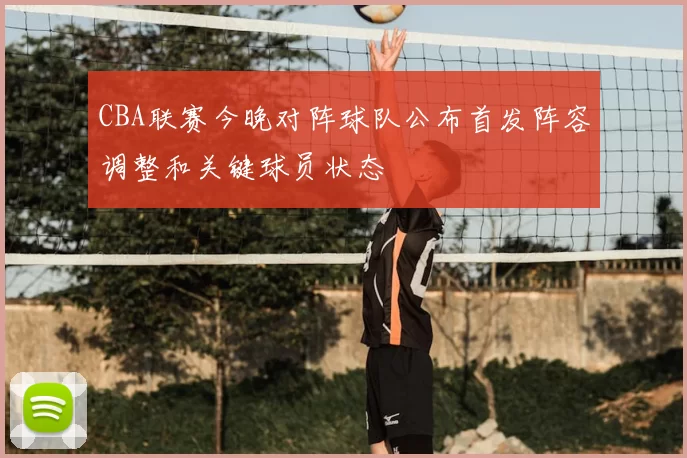 CBA联赛今晚对阵球队公布首发阵容调整和关键球员状态