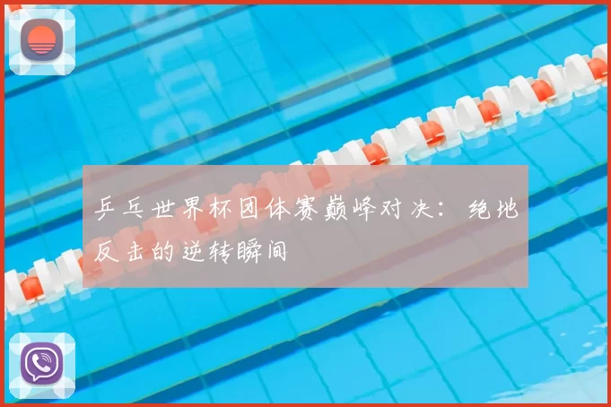乒乓世界杯团体赛巅峰对决:绝地反击的逆转瞬间