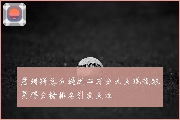 詹姆斯总分逼近四万分大关现役球员得分榜排名引发关注