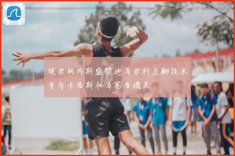 埃尔纳内斯盛赞迪马尔科左脚技术可与卡洛斯和马塞洛媲美