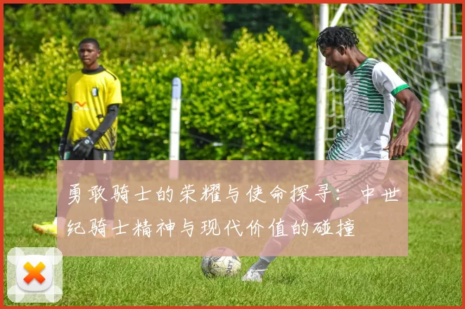 勇敢骑士的荣耀与使命探寻:中世纪骑士精神与现代价值的碰撞