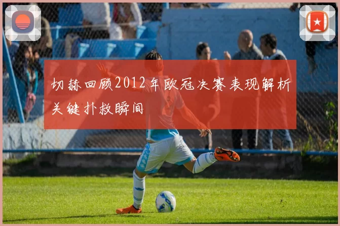 切赫回顾2012年欧冠决赛表现解析关键扑救瞬间