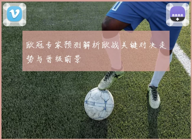 欧冠专家预测解析欧战关键对决走势与晋级前景