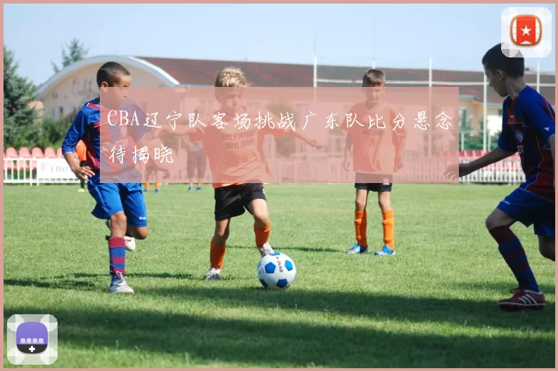 CBA辽宁队客场挑战广东队比分悬念待揭晓