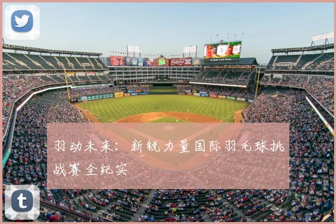 羽动未来:新锐力量国际羽毛球挑战赛全纪实