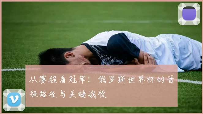 从赛程看冠军：俄罗斯世界杯的晋级路径与关键战役