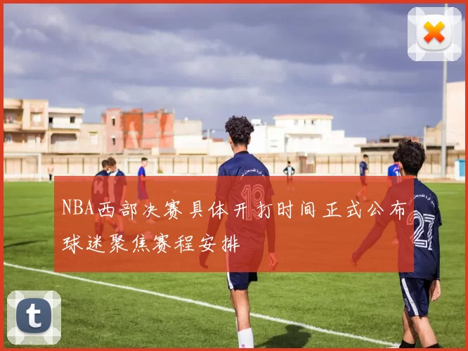 NBA西部决赛具体开打时间正式公布球迷聚焦赛程安排