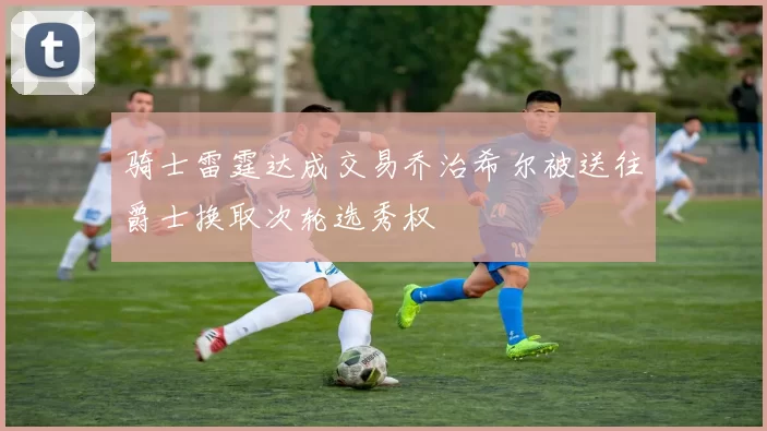 骑士雷霆达成交易乔治希尔被送往爵士换取次轮选秀权