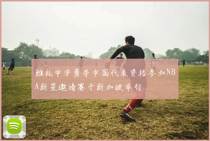 雅礼中学勇夺中国代表资格参加NBA新星邀请赛于新加坡举行