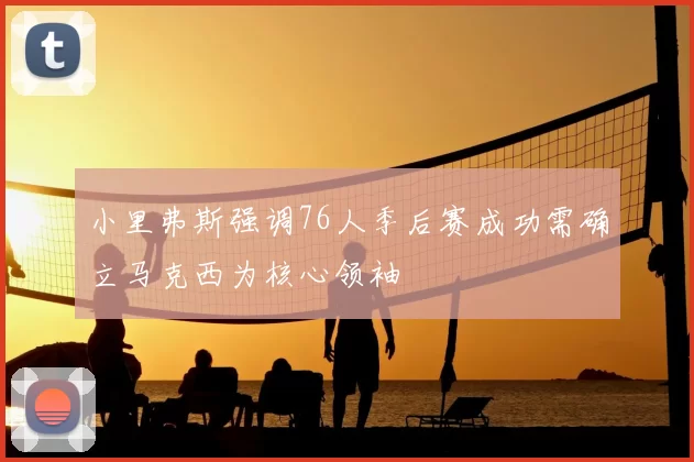 小里弗斯强调76人季后赛成功需确立马克西为核心领袖