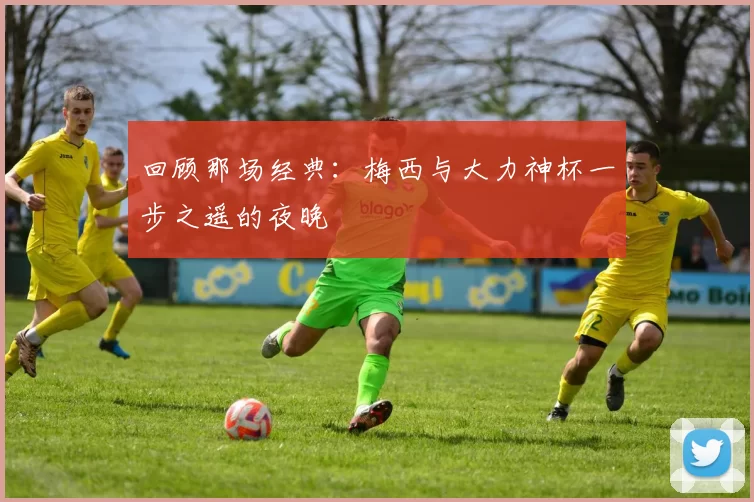 回顾那场经典:梅西与大力神杯一步之遥的夜晚
