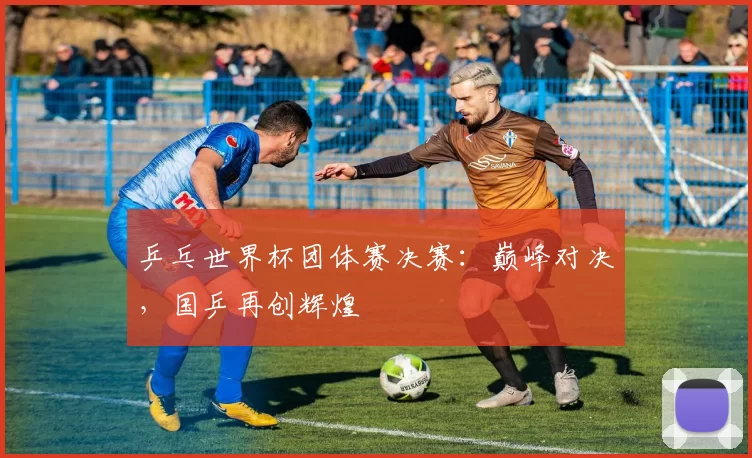 乒乓世界杯团体赛决赛:巅峰对决,国乒再创辉煌