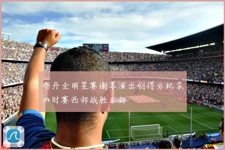 乔丹全明星赛谢幕演出创得分纪录加时赛西部战胜东部