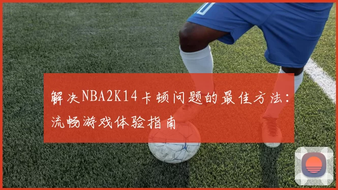 解决NBA2K14卡顿问题的最佳方法:流畅游戏体验指南