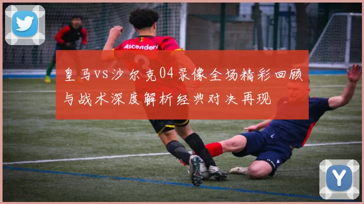 皇马vs沙尔克04录像全场精彩回顾与战术深度解析经典对决再现