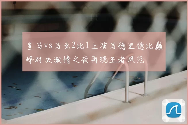 皇马vs马竞2比1上演马德里德比巅峰对决激情之夜再现王者风范