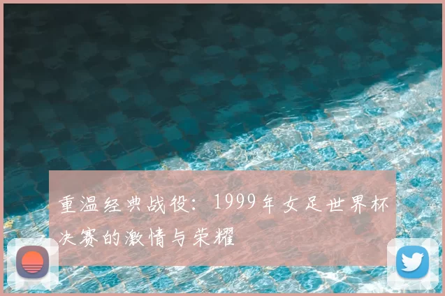 重温经典战役:1999年女足世界杯决赛的激情与荣耀