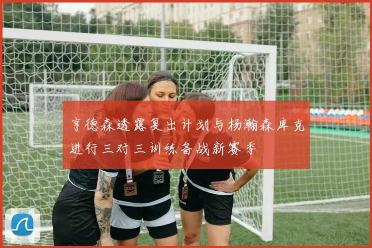 亨德森透露复出计划与杨瀚森库克进行三对三训练备战新赛季